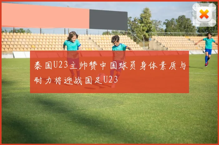 泰国U23主帅赞中国球员身体素质与耐力将迎战国足U23