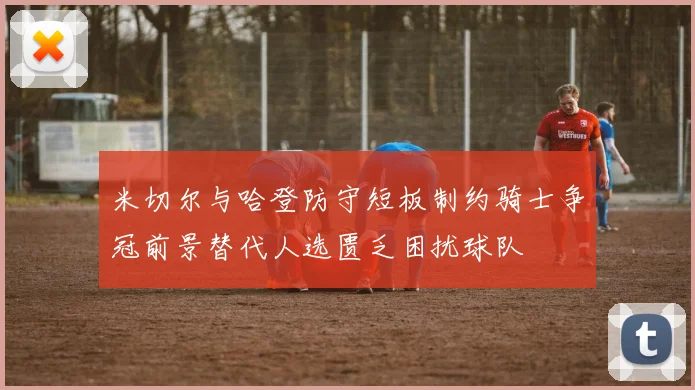 米切尔与哈登防守短板制约骑士争冠前景替代人选匮乏困扰球队