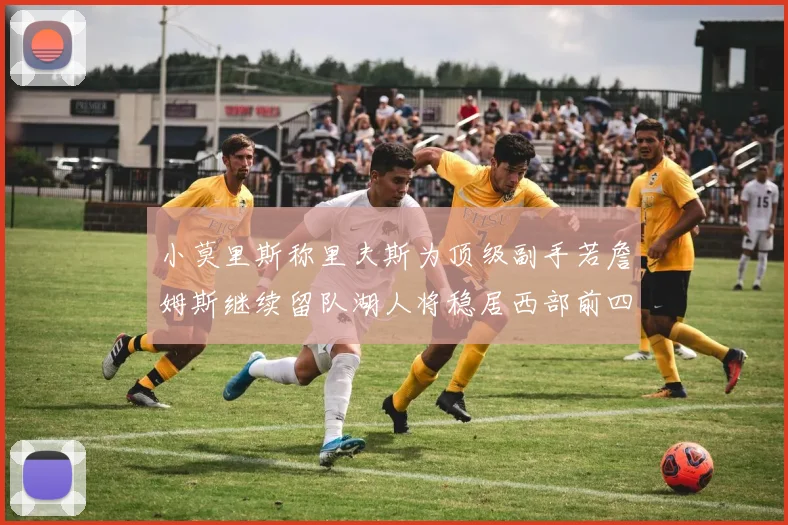小莫里斯称里夫斯为顶级副手若詹姆斯继续留队湖人将稳居西部前四