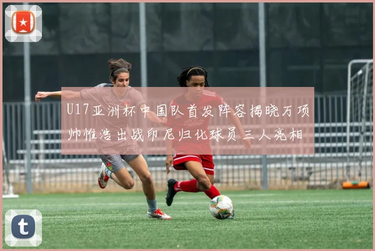 U17亚洲杯中国队首发阵容揭晓万项帅惟浩出战印尼归化球员三人亮相