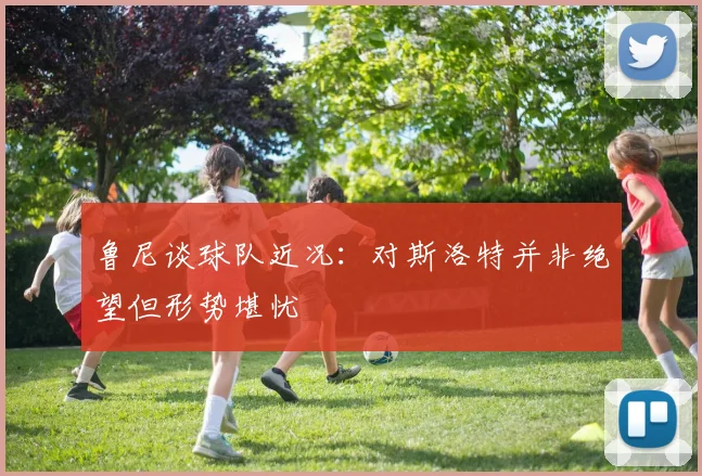 鲁尼谈球队近况：对斯洛特并非绝望但形势堪忧