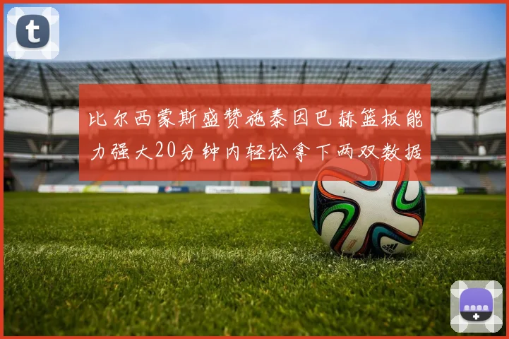 比尔西蒙斯盛赞施泰因巴赫篮板能力强大20分钟内轻松拿下两双数据