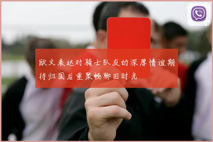 欧文表达对骑士队友的深厚情谊期待归国后重聚畅聊旧时光