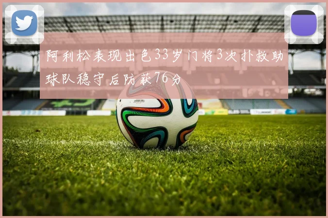 阿利松表现出色33岁门将3次扑救助球队稳守后防获76分