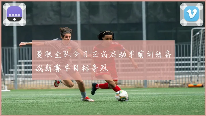 曼联全队今日正式启动季前训练备战新赛季目标争冠