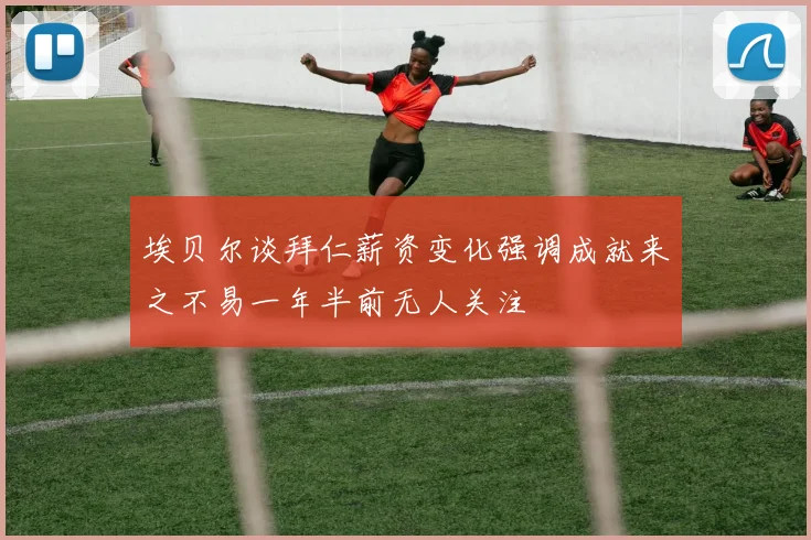 埃贝尔谈拜仁薪资变化强调成就来之不易一年半前无人关注