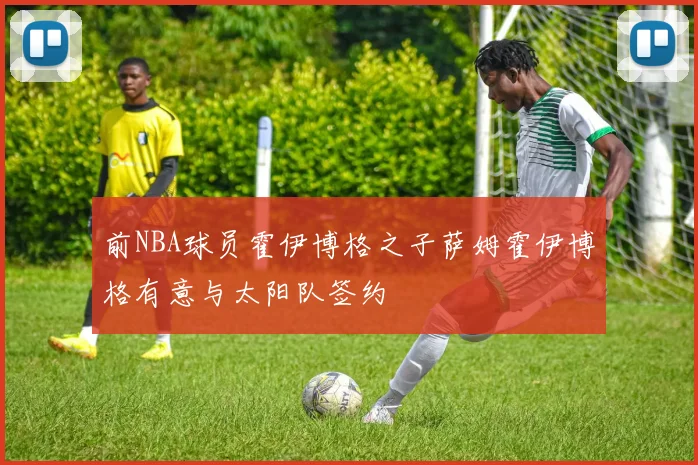 前NBA球员霍伊博格之子萨姆霍伊博格有意与太阳队签约