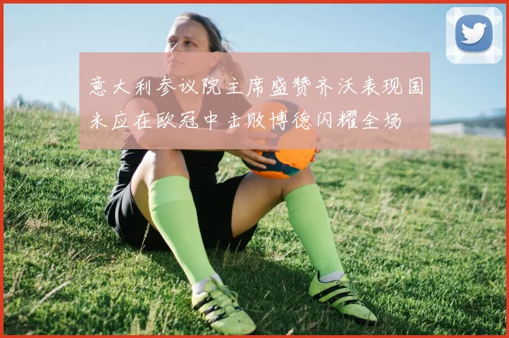 意大利参议院主席盛赞齐沃表现国米应在欧冠中击败博德闪耀全场