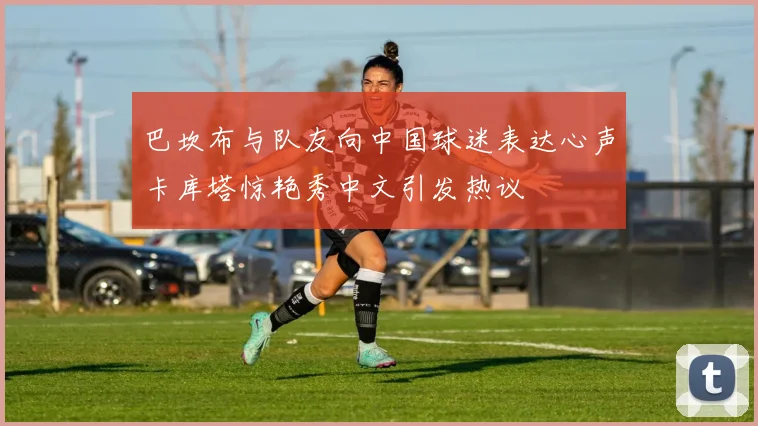 巴坎布与队友向中国球迷表达心声卡库塔惊艳秀中文引发热议