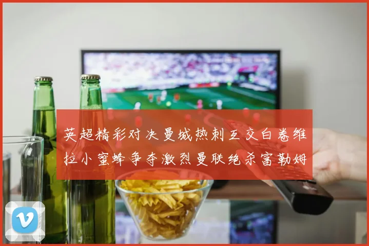 英超精彩对决曼城热刺互交白卷维拉小蜜蜂争夺激烈曼联绝杀富勒姆逆转胜利