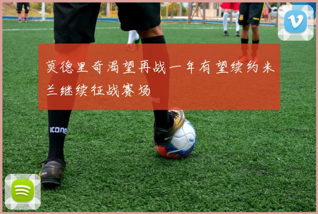 莫德里奇渴望再战一年有望续约米兰继续征战赛场