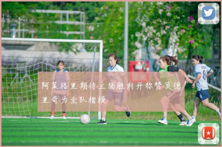 阿莱格里期待主场胜利并称赞莫德里奇为全队楷模