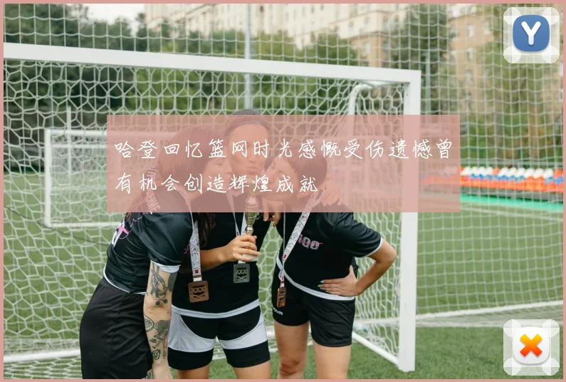 哈登回忆篮网时光感慨受伤遗憾曾有机会创造辉煌成就