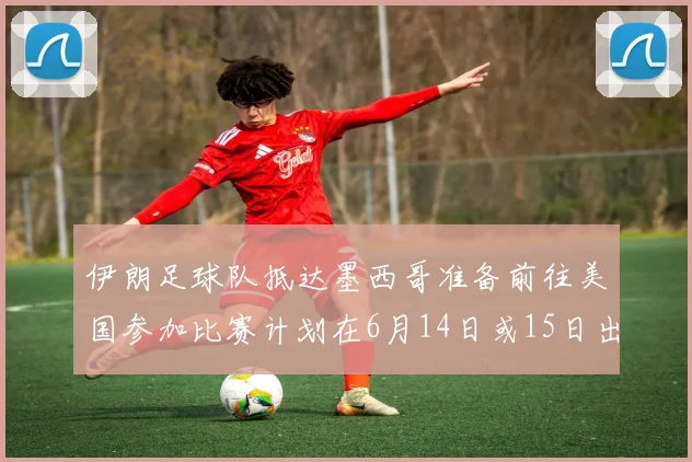 伊朗足球队抵达墨西哥准备前往美国参加比赛计划在6月14日或15日出发