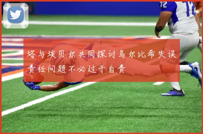塔与埃贝尔共同探讨乌尔比希失误责任问题不必过于自责